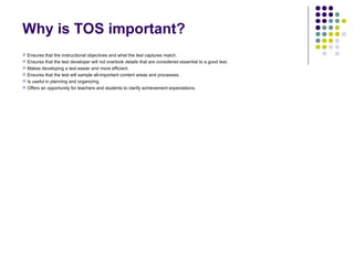 Why is TOS important?
 Ensures that the instructional objectives and what the test captures match.
 Ensures that the test developer will not overlook details that are considered essential to a good test.
 Makes developing a test easier and more efficient.
 Ensures that the test will sample all-important content areas and processes.
 Is useful in planning and organizing.
 Offers an opportunity for teachers and students to clarify achievement expectations.
 