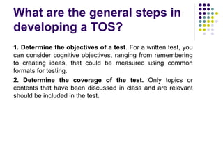 What are the general steps in
developing a TOS?
1. Determine the objectives of a test. For a written test, you
can consider cognitive objectives, ranging from remembering
to creating ideas, that could be measured using common
formats for testing.
2. Determine the coverage of the test. Only topics or
contents that have been discussed in class and are relevant
should be included in the test.
 