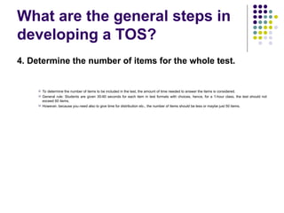 What are the general steps in
developing a TOS?
4. Determine the number of items for the whole test.
 To determine the number of items to be included in the test, the amount of time needed to answer the items is considered.
 General rule: Students are given 30-60 seconds for each item in test formats with choices, hence, for a 1-hour class, the test should not
exceed 60 items.
 However, because you need also to give time for distribution etc., the number of items should be less or maybe just 50 items.
 
