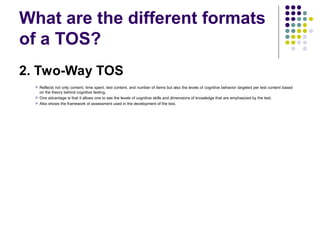 What are the different formats
of a TOS?
2. Two-Way TOS
 Reflects not only content, time spent, test content, and number of items but also the levels of cognitive behavior targeted per test content based
on the theory behind cognitive testing.
 One advantage is that it allows one to see the levels of cognitive skills and dimensions of knowledge that are emphasized by the test.
 Also shows the framework of assessment used in the development of the test.
 