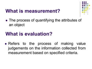 What is measurement?
 The process of quantifying the attributes of
an object
What is evaluation?
 Refers to the process of making value
judgements on the information collected from
measurement based on specified criteria.
 