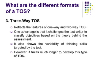 What are the different formats
of a TOS?
3. Three-Way TOS
 Reflects the features of one-way and two-way TOS.
 One advantage is that it challenges the test writer to
classify objectives based on the theory behind the
assessment.
 It also shows the variability of thinking skills
targeted by the test.
 However, it takes much longer to develop this type
of TOS.
 
