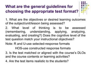 What are the general guidelines for
choosing the appropriate test format?
1. What are the objectives or desired learning outcomes
of the subject/unit/lesson being assessed?
2. What level of thinking is to be assessed
(remembering, understanding, applying, analyzing,
evaluating, and creating?) Does the cognitive level of the
test question match your instructional objectives?
Note: R and U-use selected-response formats
HOS-use constructed response formats
3. Is the test matched or aligned with the course’s DLOs
and the course contents or learning activities?
4. Are the test items realistic to the students?
 