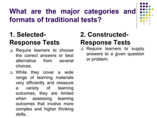 What are the major categories and
formats of traditional tests?
1. Selected-
Response Tests
2. Constructed-
Response Tests
 Require learners to choose
the correct answers or best
alternative from several
choices.
 While they cover a wide
range of learning materials
very efficiently and measure
a variety of learning
outcomes, they are limited
when assessing learning
outcomes that involve more
complex and higher thinking
skills.
 Require learners to supply
answers to a given question
or problem.
 