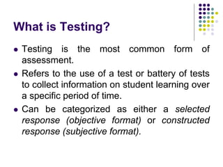 What is Testing?
 Testing is the most common form of
assessment.
 Refers to the use of a test or battery of tests
to collect information on student learning over
a specific period of time.
 Can be categorized as either a selected
response (objective format) or constructed
response (subjective format).
 