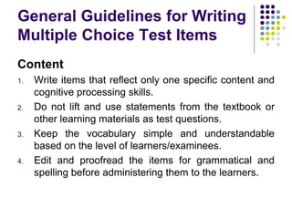 General Guidelines for Writing
Multiple Choice Test Items
Content
1. Write items that reflect only one specific content and
cognitive processing skills.
2. Do not lift and use statements from the textbook or
other learning materials as test questions.
3. Keep the vocabulary simple and understandable
based on the level of learners/examinees.
4. Edit and proofread the items for grammatical and
spelling before administering them to the learners.
 