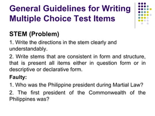 General Guidelines for Writing
Multiple Choice Test Items
STEM (Problem)
1. Write the directions in the stem clearly and
understandably.
2. Write stems that are consistent in form and structure,
that is present all items either in question form or in
descriptive or declarative form.
Faulty:
1. Who was the Philippine president during Martial Law?
2. The first president of the Commonwealth of the
Philippines was?
 