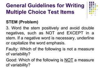 General Guidelines for Writing
Multiple Choice Test Items
STEM (Problem)
3. Word the stem positively and avoid double
negatives, such as NOT and EXCEPT in a
stem. If a negative word is necessary, underline
or capitalize the word emphasis.
Faulty: Which of the following is not a measure
of variability?
Good: Which of the following is NOT a measure
of variability?
 