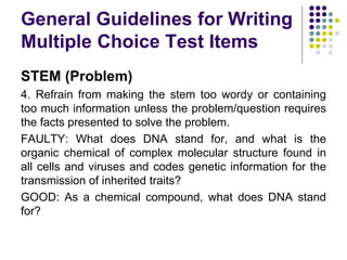 General Guidelines for Writing
Multiple Choice Test Items
STEM (Problem)
4. Refrain from making the stem too wordy or containing
too much information unless the problem/question requires
the facts presented to solve the problem.
FAULTY: What does DNA stand for, and what is the
organic chemical of complex molecular structure found in
all cells and viruses and codes genetic information for the
transmission of inherited traits?
GOOD: As a chemical compound, what does DNA stand
for?
 