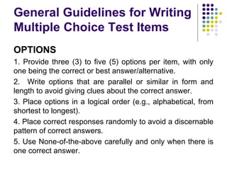General Guidelines for Writing
Multiple Choice Test Items
OPTIONS
1. Provide three (3) to five (5) options per item, with only
one being the correct or best answer/alternative.
2. Write options that are parallel or similar in form and
length to avoid giving clues about the correct answer.
3. Place options in a logical order (e.g., alphabetical, from
shortest to longest).
4. Place correct responses randomly to avoid a discernable
pattern of correct answers.
5. Use None-of-the-above carefully and only when there is
one correct answer.
 