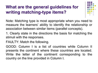 What are the general guidelines for
writing matching-type items?
Note: Matching type is most appropriate when you need to
measure the learners’ ability to identify the relationship or
association between similar items (parallel concepts).
1. Clearly state in the directions the basis for matching the
stimuli with the responses.
FAULTY: Match the following.
GOOD: Column I is a list of countries while Column II
presents the continent where these countries are located.
Write the letter of the continent corresponding to the
country on the line provided in Column I.
 