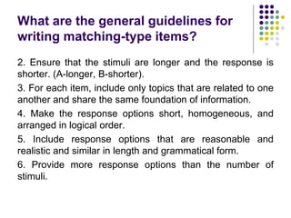 What are the general guidelines for
writing matching-type items?
2. Ensure that the stimuli are longer and the response is
shorter. (A-longer, B-shorter).
3. For each item, include only topics that are related to one
another and share the same foundation of information.
4. Make the response options short, homogeneous, and
arranged in logical order.
5. Include response options that are reasonable and
realistic and similar in length and grammatical form.
6. Provide more response options than the number of
stimuli.
 