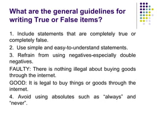 What are the general guidelines for
writing True or False items?
1. Include statements that are completely true or
completely false.
2. Use simple and easy-to-understand statements.
3. Refrain from using negatives-especially double
negatives.
FAULTY: There is nothing illegal about buying goods
through the internet.
GOOD: It is legal to buy things or goods through the
internet.
4. Avoid using absolutes such as “always” and
“never”.
 