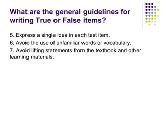 What are the general guidelines for
writing True or False items?
5. Express a single idea in each test item.
6. Avoid the use of unfamiliar words or vocabulary.
7. Avoid lifting statements from the textbook and other
learning materials.
 