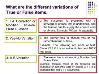 What are the different variations of
True or False items.
1. T-F Correction or
Modified True-or-
False Question
2. Yes-No Variation
3. A-B Variation
 The statement is presented with a
keyword or phrase that is underlined, and
the learner has to supply the correct word
or phrase. Example: MC test is authentic.
 The learner has to choose yes or no,
rather than true or false.
Example: The following are kinds of test.
Circle YES if it is an authentic test and NO if
not. tests
 The learner has to choose A or B, rather than
True or False.
Example: Indicate which of the following are
traditional or authentic tests by circling A if it is a
traditional test and B if it is authentic.
 