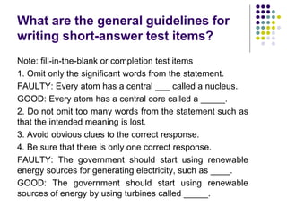 What are the general guidelines for
writing short-answer test items?
Note: fill-in-the-blank or completion test items
1. Omit only the significant words from the statement.
FAULTY: Every atom has a central ___ called a nucleus.
GOOD: Every atom has a central core called a _____.
2. Do not omit too many words from the statement such as
that the intended meaning is lost.
3. Avoid obvious clues to the correct response.
4. Be sure that there is only one correct response.
FAULTY: The government should start using renewable
energy sources for generating electricity, such as ____.
GOOD: The government should start using renewable
sources of energy by using turbines called _____.
 