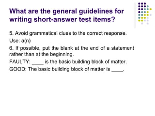 What are the general guidelines for
writing short-answer test items?
5. Avoid grammatical clues to the correct response.
Use: a(n)
6. If possible, put the blank at the end of a statement
rather than at the beginning.
FAULTY: ____ is the basic building block of matter.
GOOD: The basic building block of matter is ____.
 