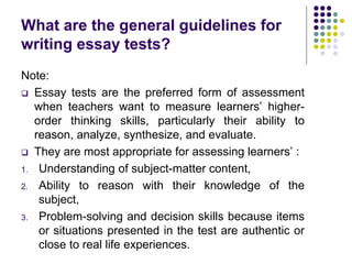What are the general guidelines for
writing essay tests?
Note:
 Essay tests are the preferred form of assessment
when teachers want to measure learners’ higher-
order thinking skills, particularly their ability to
reason, analyze, synthesize, and evaluate.
 They are most appropriate for assessing learners’ :
1. Understanding of subject-matter content,
2. Ability to reason with their knowledge of the
subject,
3. Problem-solving and decision skills because items
or situations presented in the test are authentic or
close to real life experiences.
 