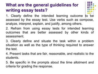 What are the general guidelines for
writing essay tests?
1. Clearly define the intended learning outcome to be
assessed by the essay test. Use verbs such as compose,
analyze, interpret, explain, and justify, among others.
2. Refrain from using essay tests for intended learning
outcomes that are better assessed by other kinds of
assessment.
3. Clearly define and situate the task within a problem
situation as well as the type of thinking required to answer
the test.
4. Present tasks that are fair, reasonable, and realistic to the
students.
5. Be specific in the prompts about the time allotment and
criteria for grading the response.
 