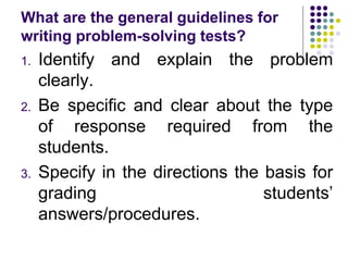 What are the general guidelines for
writing problem-solving tests?
1. Identify and explain the problem
clearly.
2. Be specific and clear about the type
of response required from the
students.
3. Specify in the directions the basis for
grading students’
answers/procedures.
 