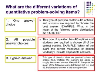 What are the different variations of
quantitative problem-solving items?
1. One answer
choice
2. All possible
answer choices
3. Type-in answer
 This type of question contains 4/5 options,
and students are required to choose the
best answer. EXAMPLE: What is the
mean of the following score distribution:
32, 44, 56, 69?
 This type of question has 4/5 options and
students are required to choose all of the
correct options. EXAMPLE: Which of the
is/are the correct measure/s of central
tendency? Indicate all possible answers.
 This type of question does not provide options to
choose from. Instead, the learners are asked to
supply the correct answer. EXAMPLE: Compute the
mean of the following score distribution: 32, 44, and
56. Indicate your answer in the blank provided.
 