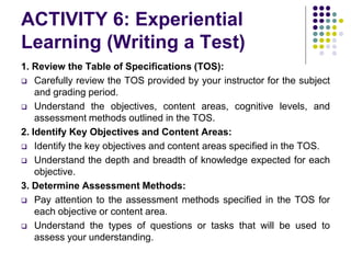 ACTIVITY 6: Experiential
Learning (Writing a Test)
1. Review the Table of Specifications (TOS):
 Carefully review the TOS provided by your instructor for the subject
and grading period.
 Understand the objectives, content areas, cognitive levels, and
assessment methods outlined in the TOS.
2. Identify Key Objectives and Content Areas:
 Identify the key objectives and content areas specified in the TOS.
 Understand the depth and breadth of knowledge expected for each
objective.
3. Determine Assessment Methods:
 Pay attention to the assessment methods specified in the TOS for
each objective or content area.
 Understand the types of questions or tasks that will be used to
assess your understanding.
 