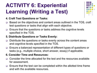 ACTIVITY 6: Experiential
Learning (Writing a Test)
4. Craft Test Questions or Tasks:
 Based on the objectives and content areas outlined in the TOS, craft
test questions or tasks that align with each objective.
 Ensure that the questions or tasks address the cognitive levels
specified in the TOS.
5. Distribute Questions or Tasks Evenly:
 Distribute the questions or tasks evenly across the content areas
and cognitive levels specified in the TOS.
 Ensure a balanced representation of different types of questions or
tasks (e.g., multiple choice, short answer, essay) if applicable.
6. Consider Time and Resources:
 Consider the time allocated for the test and the resources available
for assessment.
 Ensure that the test can be completed within the allotted time frame
and with the available resources.
 