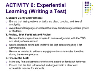 ACTIVITY 6: Experiential
Learning (Writing a Test)
7. Ensure Clarity and Fairness:
 Ensure that test questions or tasks are clear, concise, and free of
ambiguity.
 Avoid biased language or content that may disadvantage certain groups
of students.
8. Review, Seek Feedback and Revise:
 Review the test questions or tasks to ensure alignment with the TOS
and clarity of assessment.
 Use feedback to refine and improve the test before finalizing it for
administration.
 Revise as needed to address any gaps or inconsistencies identified
during the review process.
9. Finalize the Test:
 Make any final adjustments or revisions based on feedback received.
 Ensure that the test is formatted and organized in a clear and
accessible manner for students.
 