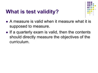 What is test validity?
 A measure is valid when it measure what it is
supposed to measure.
 If a quarterly exam is valid, then the contents
should directly measure the objectives of the
curriculum.
 