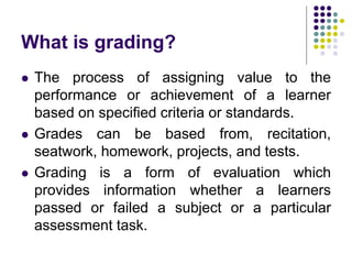 What is grading?
 The process of assigning value to the
performance or achievement of a learner
based on specified criteria or standards.
 Grades can be based from, recitation,
seatwork, homework, projects, and tests.
 Grading is a form of evaluation which
provides information whether a learners
passed or failed a subject or a particular
assessment task.
 