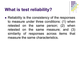 What is test reliability?
 Reliability is the consistency of the responses
to measure under three conditions: (1) when
retested on the same person; (2) when
retested on the same measure; and (3)
similarity of responses across items that
measure the same characteristics.
 