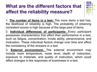 What are the different factors that
affect the reliability measure?
1. The number of items in a test- The more items a test has,
the likelihood of reliability is high. The probability of obtaining
consistent scores is high because of the large pool of items.
2. Individual differences of participants- Every participant
possesses characteristics that affect their performance in a test,
such as fatigue, concentration, innate ability, perseverance, and
motivation. These individual factors change over time and affect
the consistency of the answers in a test.
3. External environment- The external environment may
include room temperature, noise level, depth of instruction,
exposure to materials, and quality of instruction, which could
affect changes in the responses of examinees in a test.
 