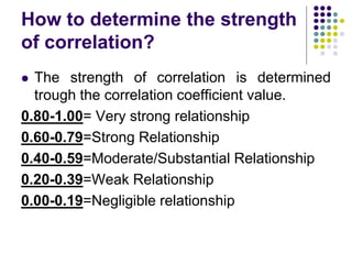 How to determine the strength
of correlation?
 The strength of correlation is determined
trough the correlation coefficient value.
0.80-1.00= Very strong relationship
0.60-0.79=Strong Relationship
0.40-0.59=Moderate/Substantial Relationship
0.20-0.39=Weak Relationship
0.00-0.19=Negligible relationship
 