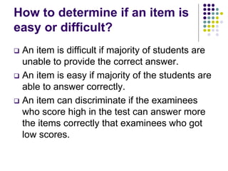 How to determine if an item is
easy or difficult?
 An item is difficult if majority of students are
unable to provide the correct answer.
 An item is easy if majority of the students are
able to answer correctly.
 An item can discriminate if the examinees
who score high in the test can answer more
the items correctly that examinees who got
low scores.
 