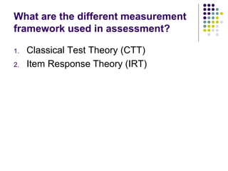 What are the different measurement
framework used in assessment?
1. Classical Test Theory (CTT)
2. Item Response Theory (IRT)
 