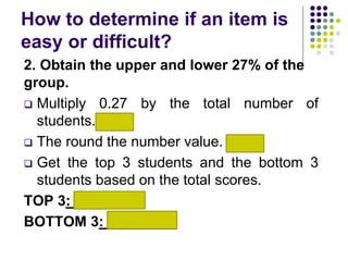 How to determine if an item is
easy or difficult?
2. Obtain the upper and lower 27% of the
group.
 Multiply 0.27 by the total number of
students. 2.7
 The round the number value. 3
 Get the top 3 students and the bottom 3
students based on the total scores.
TOP 3: S2, S5, S9
BOTTOM 3: S7, S8, S4
 