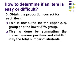 How to determine if an item is
easy or difficult?
3. Obtain the proportion correct for
each item.
 This is computed for the upper 27%
group and the lower 27% group.
 This is done by summating the
correct answer per item and dividing
it by the total number of students,
 