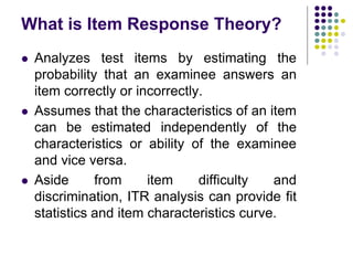 What is Item Response Theory?
 Analyzes test items by estimating the
probability that an examinee answers an
item correctly or incorrectly.
 Assumes that the characteristics of an item
can be estimated independently of the
characteristics or ability of the examinee
and vice versa.
 Aside from item difficulty and
discrimination, ITR analysis can provide fit
statistics and item characteristics curve.
 