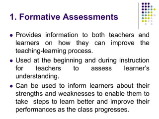 1. Formative Assessments
 Provides information to both teachers and
learners on how they can improve the
teaching-learning process.
 Used at the beginning and during instruction
for teachers to assess learner’s
understanding.
 Can be used to inform learners about their
strengths and weaknesses to enable them to
take steps to learn better and improve their
performances as the class progresses.
 