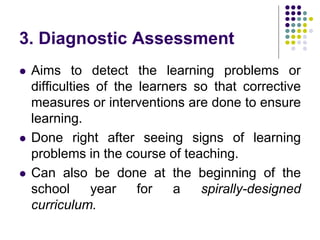 3. Diagnostic Assessment
 Aims to detect the learning problems or
difficulties of the learners so that corrective
measures or interventions are done to ensure
learning.
 Done right after seeing signs of learning
problems in the course of teaching.
 Can also be done at the beginning of the
school year for a spirally-designed
curriculum.
 
