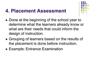 4. Placement Assessment
 Done at the beginning of the school year to
determine what the learners already know or
what are their needs that could inform the
design of instruction.
 Grouping of learners based on the results of
the placement is done before instruction.
 Example: Entrance Examination
 