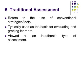 5. Traditional Assessment
 Refers to the use of conventional
strategies/tools.
 Typically used as the basis for evaluating and
grading learners.
 Viewed as an inauthentic type of
assessment.
 