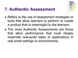 7. Authentic Assessment
 Refers to the use of assessment strategies or
tools that allow learners to perform or create
a product that is meaningful to the learners.
 The most Authentic Assessments are those
that allow performance that most closely
resemble real-world tasks or applications in
real world settings or environments.
 