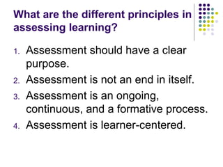 What are the different principles in
assessing learning?
1. Assessment should have a clear
purpose.
2. Assessment is not an end in itself.
3. Assessment is an ongoing,
continuous, and a formative process.
4. Assessment is learner-centered.
 
