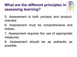 What are the different principles in
assessing learning?
5. Assessment is both process and product-
oriented.
6. Assessment must be comprehensive and
holistic.
7. Assessment requires the use of appropriate
measures.
8. Assessment should be as authentic as
possible.
 