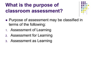 What is the purpose of
classroom assessment?
 Purpose of assessment may be classified in
terms of the following:
1. Assessment of Learning
2. Assessment for Learning
3. Assessment as Learning
 