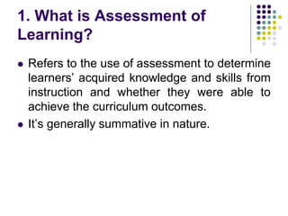 1. What is Assessment of
Learning?
 Refers to the use of assessment to determine
learners’ acquired knowledge and skills from
instruction and whether they were able to
achieve the curriculum outcomes.
 It’s generally summative in nature.
 