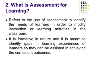 2. What is Assessment for
Learning?
 Refers to the use of assessment to identify
the needs of learners in order to modify
instruction or learning activities in the
classroom.
 It is formative in nature and it is meant to
identify gaps in learning experiences of
learners so they can be assisted in achieving
the curriculum outcomes.
 