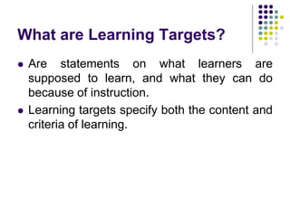 What are Learning Targets?
 Are statements on what learners are
supposed to learn, and what they can do
because of instruction.
 Learning targets specify both the content and
criteria of learning.
 