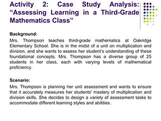 Activity 2: Case Study Analysis:
“Assessing Learning in a Third-Grade
Mathematics Class”
Background:
Mrs. Thompson teaches third-grade mathematics at Oakridge
Elementary School. She is in the midst of a unit on multiplication and
division, and she wants to assess her student’s understanding of these
foundational concepts. Mrs. Thompson has a diverse group of 25
students in her class, each with varying levels of mathematical
proficiency.
Scenario:
Mrs. Thompson is planning her unit assessment and wants to ensure
that it accurately measures her students' mastery of multiplication and
division skills. She decides to design a variety of assessment tasks to
accommodate different learning styles and abilities.
 